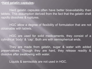 •Hard gelatin capsules:
Hard gelatin capsules often have better bioavailability than
tablets. This assumption derived from the fact that the gelatin shell
rapidly dissolves & ruptures.
HGC allow a degree of flexibility of formulation that are not
obtainable with tablets.
HGC are used for solid medicaments, they consist of a
cylindrical ‘body’ & ‘cap’. Both are with semispherical ends.
They are made from gelatin, sugar & water with added
preservatives. Though they are hard, they release readily &
dissolve after swallowing with water.
Liquids & semisolids are not used in HGC.

 