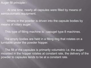 Auger fill principle:At one time, nearly all capsules were filled by means of
semiautomatic equipment.

Where in the powder is driven into the capsule bodies by
means of rotary auger.
This type of filling machine is : capugel type 8 machines.
The empty bodies are held in a filling ring that rotates on a
turntable under the powder hopper.

The fill of the capsules is primarily volumetric i.e. the auger
mounted in the hopper rotates at constant rate, the delivery of the
powder to capsules tends to be at a constant rate.

 