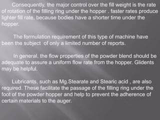 Consequently, the major control over the fill weight is the rate
of rotation of the filling ring under the hopper . faster rates produce
lighter fill rate, because bodies have a shorter time under the
hopper.

The formulation requirement of this type of machine have
been the subject of only a limited number of reports.
In general, the flow properties of the powder blend should be
adequate to assure a uniform flow rate from the hopper. Glidents
may be helpful.
Lubricants, such as Mg.Stearate and Stearic acid , are also
required. These facilitate the passage of the filling ring under the
foot of the powder hopper and help to prevent the adherence of
certain materials to the auger.

 