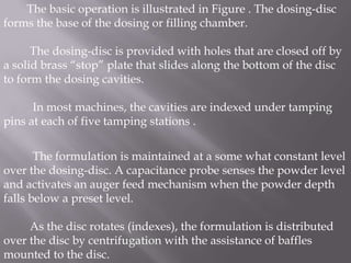 The basic operation is illustrated in Figure . The dosing-disc
forms the base of the dosing or filling chamber.
The dosing-disc is provided with holes that are closed off by
a solid brass “stop” plate that slides along the bottom of the disc
to form the dosing cavities.
In most machines, the cavities are indexed under tamping
pins at each of five tamping stations .
The formulation is maintained at a some what constant level
over the dosing-disc. A capacitance probe senses the powder level
and activates an auger feed mechanism when the powder depth
falls below a preset level.
As the disc rotates (indexes), the formulation is distributed
over the disc by centrifugation with the assistance of baffles
mounted to the disc.

 