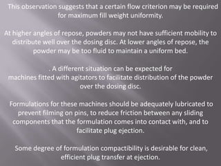 This observation suggests that a certain flow criterion may be required
for maximum fill weight uniformity.
At higher angles of repose, powders may not have sufficient mobility to
distribute well over the dosing disc. At lower angles of repose, the
powder may be too fluid to maintain a uniform bed.
. A different situation can be expected for
machines fitted with agitators to facilitate distribution of the powder
over the dosing disc.
Formulations for these machines should be adequately lubricated to
prevent filming on pins, to reduce friction between any sliding
components that the formulation comes into contact with, and to
facilitate plug ejection.
Some degree of formulation compactibility is desirable for clean,
efficient plug transfer at ejection.

 