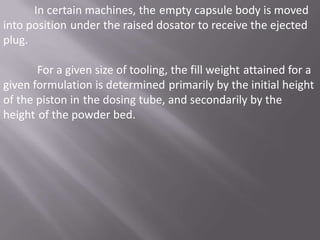 In certain machines, the empty capsule body is moved
into position under the raised dosator to receive the ejected
plug.

For a given size of tooling, the fill weight attained for a
given formulation is determined primarily by the initial height
of the piston in the dosing tube, and secondarily by the
height of the powder bed.

 