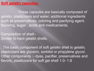 Soft gelatin capsules:
These capsules are basically composed of
gelatin, plasticizers and water, additional ingredients
such as preservatives, coloring and pacifying agent,
flavoring, sugar , acids and medicaments.
Composition of shell:Similar to hard gelatin shells.
The basic component of soft gelatin shell is gelatin,
plasticizers are glycerin, sorbitol or propylene glycol.
Other components :- dyes, pacifier, preservatives and
flavors, plasticizers for soft gel shell 1.0- 1.8

 