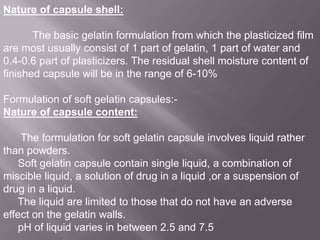 Nature of capsule shell:

The basic gelatin formulation from which the plasticized film
are most usually consist of 1 part of gelatin, 1 part of water and
0.4-0.6 part of plasticizers. The residual shell moisture content of
finished capsule will be in the range of 6-10%
Formulation of soft gelatin capsules:Nature of capsule content:

The formulation for soft gelatin capsule involves liquid rather
than powders.
Soft gelatin capsule contain single liquid, a combination of
miscible liquid, a solution of drug in a liquid ,or a suspension of
drug in a liquid.
The liquid are limited to those that do not have an adverse
effect on the gelatin walls.
pH of liquid varies in between 2.5 and 7.5

 