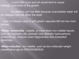 Liquid with more acid ph would tend to cause
leakage, hydrolysis of the gelatin.
Emulations can’t be filled because unavoidable water will
be released that will affect the shell.
Type of vehicles used in soft gelatin capsules fall into two main
groups :

•Water- immiscible : volatile, or more likely non-volatile liquids,
such as vegetable oils, aromatic and aliphatic hydrocarbons
(minerals oil), medium-chain triglycerides and acetylated
glycerides.
•Water-miscible: non volatile, such as low molecular weight
polyethylene glycol (PEG400&600)A

 