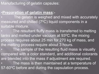 Manufacturing of gelatin capsules:
•Preparation of gelatin mass:•
The gelatin is weighed and mixed with accurately
measured and chilled (70C) liquid components in a
suitable mixture.
•
The resultant fluffy mass is transferred to melting
tanks and melted under vacuum at 930C. the mixing
process requires about 25 min for 270 kg of mass, and
the melting process require about 3 hours.
•
The sample of the resulting fluid mass is visually
compared with a color standard, and additional colorants
are blended into the mass if adjustment are required.
•
The mass is then maintained at a temperature of
57-600C before and during the capsulation process.

 