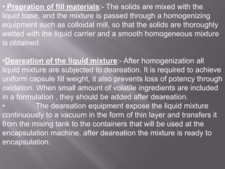 • Prepration of fill materials:- The solids are mixed with the
liquid base, and the mixture is passed through a homogenizing
equipment such as colloidal mill, so that the solids are thoroughly
wetted with the liquid carrier and a smooth homogeneous mixture
is obtained.
•Deareation of the liquid mixture:- After homogenization all
liquid mixture are subjected to deareation. It is required to achieve
uniform capsule fill weight, it also prevents loss of potency through
oxidation. When small amount of volatile ingredients are included
in a formulation , they should be added after deareation.
•
The deareation equipment expose the liquid mixture
continuously to a vacuum in the form of thin layer and transfers it
from the mixing tank to the containers that will be used at the
encapsulation machine, after deareation the mixture is ready to
encapsulation.

 