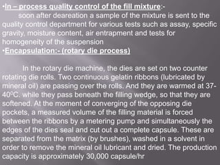 •In – process quality control of the fill mixture:soon after deareation a sample of the mixture is sent to the
quality control department for various tests such as assay, specific
gravity, moisture content, air entrapment and tests for
homogeneity of the suspension
•Encapsulation:- (rotary die process)
In the rotary die machine, the dies are set on two counter
rotating die rolls. Two continuous gelatin ribbons (lubricated by
mineral oil) are passing over the rolls. And they are warmed at 37400C. while they pass beneath the filling wedge, so that they are
softened. At the moment of converging of the opposing die
pockets, a measured volume of the filling material is forced
between the ribbons by a metering pump and simultaneously the
edges of the dies seal and cut out a complete capsule. These are
separated from the matrix (by brushes), washed in a solvent in
order to remove the mineral oil lubricant and dried. The production
capacity is approximately 30,000 capsule/hr

 