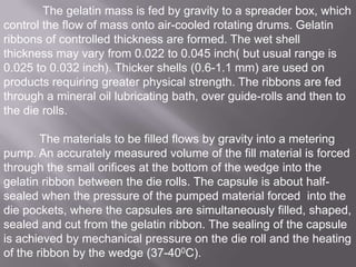 The gelatin mass is fed by gravity to a spreader box, which
control the flow of mass onto air-cooled rotating drums. Gelatin
ribbons of controlled thickness are formed. The wet shell
thickness may vary from 0.022 to 0.045 inch( but usual range is
0.025 to 0.032 inch). Thicker shells (0.6-1.1 mm) are used on
products requiring greater physical strength. The ribbons are fed
through a mineral oil lubricating bath, over guide-rolls and then to
the die rolls.
The materials to be filled flows by gravity into a metering
pump. An accurately measured volume of the fill material is forced
through the small orifices at the bottom of the wedge into the
gelatin ribbon between the die rolls. The capsule is about halfsealed when the pressure of the pumped material forced into the
die pockets, where the capsules are simultaneously filled, shaped,
sealed and cut from the gelatin ribbon. The sealing of the capsule
is achieved by mechanical pressure on the die roll and the heating
of the ribbon by the wedge (37-400C).

 