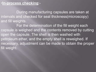 •In-process checking:During manufacturing capsules are taken at
intervals and checked for seal thickness(microscopy)
and fill weights.
For the determination of the fill weight each
capsule is weighed and the contents removed by cutting
open the capsule. The shell is then washed with
petroleum ether, and the empty shell is reweighed. If
necessary, adjustment can be made to obtain the proper
fill weight.

 