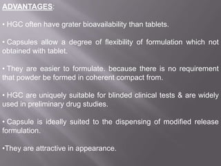 ADVANTAGES:
• HGC often have grater bioavailability than tablets.
• Capsules allow a degree of flexibility of formulation which not
obtained with tablet.
• They are easier to formulate. because there is no requirement
that powder be formed in coherent compact from.
• HGC are uniquely suitable for blinded clinical tests & are widely
used in preliminary drug studies.
• Capsule is ideally suited to the dispensing of modified release
formulation.
•They are attractive in appearance.

 