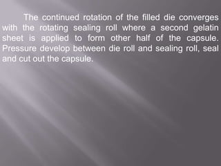 The continued rotation of the filled die converges
with the rotating sealing roll where a second gelatin
sheet is applied to form other half of the capsule.
Pressure develop between die roll and sealing roll, seal
and cut out the capsule.

 
