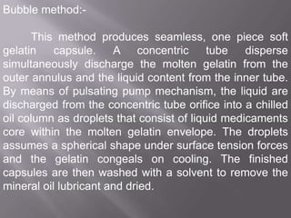 Bubble method:This method produces seamless, one piece soft
gelatin
capsule.
A concentric
tube
disperse
simultaneously discharge the molten gelatin from the
outer annulus and the liquid content from the inner tube.
By means of pulsating pump mechanism, the liquid are
discharged from the concentric tube orifice into a chilled
oil column as droplets that consist of liquid medicaments
core within the molten gelatin envelope. The droplets
assumes a spherical shape under surface tension forces
and the gelatin congeals on cooling. The finished
capsules are then washed with a solvent to remove the
mineral oil lubricant and dried.

 