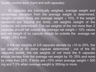 Quality control tests (hard and soft capsules)
20 capsules are individually weighed, average weight and
percentage deviation from the average weight is determined.
Weight variation limits are average weight ± 10%. If the weight
variations are beyond the limits, net weights (weight of the
contents) are determined. The net weights of the not more than 2
capsules should fall outside the average net weight ± 10% values
and net weight of no capsule should be outside the average net
weight ±25% limit.
If the net weights of 2-6 capsules deviate by ±10 to 25%, the
net weights of 40 more capsule determined . out of the 60
capsules tested, the net weights of not more the 6 capsules
should deviate from the average net weight by 10- 25% and none
by more than 25%. If limits are ±10% when average weight < 300
mg and 7.5% when average weight is 300mg or more.

 