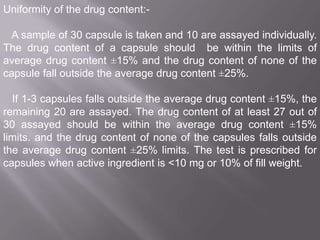 Uniformity of the drug content:A sample of 30 capsule is taken and 10 are assayed individually.
The drug content of a capsule should be within the limits of
average drug content ±15% and the drug content of none of the
capsule fall outside the average drug content ±25%.

If 1-3 capsules falls outside the average drug content ±15%, the
remaining 20 are assayed. The drug content of at least 27 out of
30 assayed should be within the average drug content ±15%
limits. and the drug content of none of the capsules falls outside
the average drug content ±25% limits. The test is prescribed for
capsules when active ingredient is <10 mg or 10% of fill weight.

 