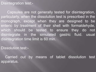 Disintegration test:Capsules are not generally tested for disintegration,
particularly, when the dissolution test is prescribed in the
monograph, except when they are designed to be
enteric by treatment of their shell with formaldehyde,
which should be tested to ensure they do not
disintegrate in the simulated gastric fluid. usual
disintegration time limit is 60 min.
Dissolution test:Carried out by means of tablet dissolution test
apparatus.

 
