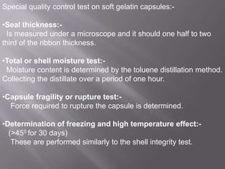 Special quality control test on soft gelatin capsules:•Seal thickness:Is measured under a microscope and it should one half to two
third of the ribbon thickness.
•Total or shell moisture test:Moisture content is determined by the toluene distillation method.
Collecting the distillate over a period of one hour.
•Capsule fragility or rupture test:Force required to rupture the capsule is determined.

•Determination of freezing and high temperature effect:(>450 for 30 days)
These are performed similarly to the shell integrity test.

 
