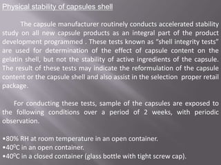 Physical stability of capsules shell

The capsule manufacturer routinely conducts accelerated stability
study on all new capsule products as an integral part of the product
development programmed . These tests known as “shell integrity tests”
are used for determination of the effect of capsule content on the
gelatin shell, but not the stability of active ingredients of the capsule.
The result of these tests may indicate the reformulation of the capsule
content or the capsule shell and also assist in the selection proper retail
package.
For conducting these tests, sample of the capsules are exposed to
the following conditions over a period of 2 weeks, with periodic
observation.
•80% RH at room temperature in an open container.
•400C in an open container.
•400C in a closed container (glass bottle with tight screw cap).

 