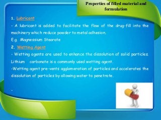 Properties of filled material and
formulation
1. Lubricant
- A lubricant is added to facilitate the flow of the drug-fill into the
machinery which reduce powder to metal adhesion.
E.g. Magnessium Stearate
2. Wetting Agent
- Wetting agents are used to enhance the dissolution of solid particles.
Lithium carbonate is a commonly used wetting agent.
-Wetting agent pre-vents agglomeration of particles and accelerates the
dissolution of particles by allowing water to penetrate.
-
 