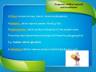 Properties of filled material
and formulation
3.Fillers include lactose, starch, dicalcium phosphate.
4.Glidants: which improve powder flow.E.g:Talc
5.Disintegrants: which produce disruption of the powder mass.
Promoting liquid penetration (wicking) and Promoting deaggregation
E.g: Sodium starch glycolate
6.Stabilizers:Which improve product stability.Eg:Benzoic acid
 