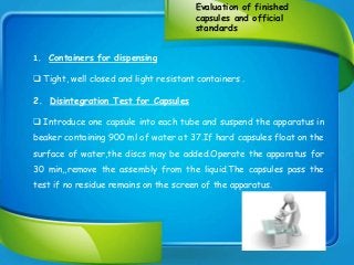 Evaluation of finished
capsules and official
standards
1. Containers for dispensing
 Tight, well closed and light resistant containers .
2. Disintegration Test for Capsules
 Introduce one capsule into each tube and suspend the apparatus in
beaker containing 900 ml of water at 37.If hard capsules float on the
surface of water,the discs may be added.Operate the apparatus for
30 min,,remove the assembly from the liquid.The capsules pass the
test if no residue remains on the screen of the apparatus.
 