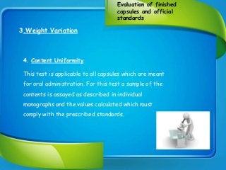 Evaluation of finished
capsules and official
standards
3.Weight Variation
4. Content Uniformity
This test is applicable to all capsules which are meant
for oral administration. For this test a sample of the
contents is assayed as described in individual
monographs and the values calculated which must
comply with the prescribed standards.
 
