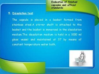 Evaluation of finished
capsules and official
standards
5. Dissolution test
The capsule is placed in a basket formed from
stainless steel.A stirrer shaft is attached to the
basket and the basket is immersed in the dissolution
medium.The dissolution medium is held in a 1000 ml
glass vessel and maintained at 37 by means of
constant temperature water bath.
 