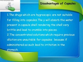 Disadvantages of Capsules
1.The drugs which are hygroscopic are not suitable
for filling into capsules.The y will absorb the water
present in capsule shell rendering the shell very
brittle and lead to crumble into pieces.
2.The concentrated solutions which require previous
dilution are unsuitable for capsules because if
administered as such lead to irritation in the
stomach.
 