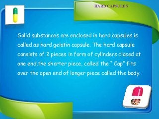 HARD CAPSULES
Solid substances are enclosed in hard capsules is
called as hard gelatin capsule. The hard capsule
consists of 2 pieces in form of cylinders closed at
one end,the shorter piece, called the “ Cap” fits
over the open end of longer piece called the body.
 
