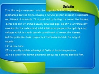 Gelatin
It is the major component used for capsules.Gelatin is a protein
substances derived from collagen, a natural protein present in ligaments
and tissues of mammals. It is produced by boiling the connective tissues
,bones and skin of animals usually cows and pigs. Gelatin is a translucent,
colorless brittle (when dry) solid substances prepared by hydrolysis of
collagen which is a main protein constituent of connective tissues.
Gelatin possesses basic properties that make suitable for mfg of
capsule.
1.It is non-toxic
2.It is readily soluble in biological fluids at body temperature.
3.It is a good film-forming material producing a strong flexible film.
 