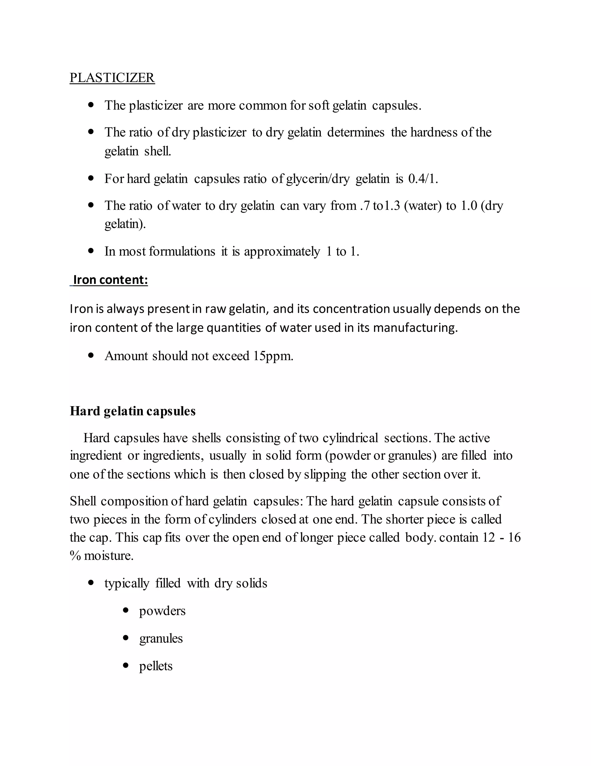 PLASTICIZER
 The plasticizer are more common for soft gelatin capsules.
 The ratio of dry plasticizer to dry gelatin determines the hardness of the
gelatin shell.
 For hard gelatin capsules ratio of glycerin/dry gelatin is 0.4/1.
 The ratio of water to dry gelatin can vary from .7 to1.3 (water) to 1.0 (dry
gelatin).
 In most formulations it is approximately 1 to 1.
Iron content:
Iron is always presentin raw gelatin, and its concentration usually depends on the
iron content of the large quantities of water used in its manufacturing.
 Amount should not exceed 15ppm.
Hard gelatin capsules
Hard capsules have shells consisting of two cylindrical sections. The active
ingredient or ingredients, usually in solid form (powder or granules) are ﬁlled into
one of the sections which is then closed by slipping the other section over it.
Shell composition of hard gelatin capsules: The hard gelatin capsule consists of
two pieces in the form of cylinders closed at one end. The shorter piece is called
the cap. This cap fits over the open end of longer piece called body. contain 12 - 16
% moisture.
 typically filled with dry solids
 powders
 granules
 pellets
 