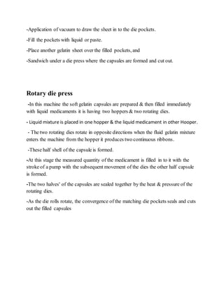 -Application of vacuum to draw the sheet in to the die pockets.
-Fill the pockets with liquid or paste.
-Place another gelatin sheet over the filled pockets, and
-Sandwich under a die press where the capsules are formed and cut out.
Rotary die press
-In this machine the soft gelatin capsules are prepared & then filled immediately
with liquid medicaments it is having two hoppers & two rotating dies.
- Liquid mixture is placed in one hopper & the liquid medicament in other Hooper.
- The two rotating dies rotate in opposite directions when the fluid gelatin mixture
enters the machine from the hopper it produces two continuous ribbons.
-These half shell of the capsule is formed.
-At this stage the measured quantity of the medicament is filled in to it with the
stroke of a pump with the subsequent movement of the dies the other half capsule
is formed.
-The two halves' of the capsules are sealed together by the heat & pressure of the
rotating dies.
-As the die rolls rotate, the convergence of the matching die pockets seals and cuts
out the filled capsules
 
