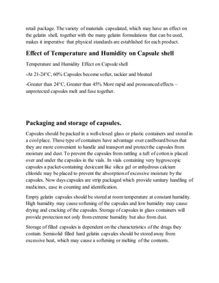 retail package. The variety of materials capsulated, which may have an effect on
the gelatin shell, together with the many gelatin formulations that can be used,
makes it imperative that physical standards are established for each product.
Effect of Temperature and Humidity on Capsule shell
Temperature and Humidity Effect on Capsule shell
-At 21-24°C, 60% Capsules become softer, tackier and bloated
-Greater than 24°C, Greater than 45% More rapid and pronounced effects –
unprotected capsules melt and fuse together.
Packaging and storage of capsules.
Capsules should be packed in a well-closed glass or plastic containers and stored in
a coolplace. These type of containers have advantage over cardboard boxes that
they are more convenient to handle and transport and protectthe capsules from
moisture and dust. To prevent the capsules from rattling a tuft of cottonis placed
over and under the capsules in the vials. In vials containing very hygroscopic
capsules a packet-containing desiccant like silica gel or anhydrous calcium
chloride may be placed to prevent the absorptionof excessive moisture by the
capsules. Now days capsules are strip packaged which provide sanitary handling of
medicines, ease in counting and identification.
Empty gelatin capsules should be stored at room temperature at constant humidity.
High humidity may cause softening of the capsules and low humidity may cause
drying and cracking of the capsules. Storage of capsules in glass containers will
provide protection not only from extreme humidity but also from dust.
Storage of filled capsules is dependent on the characteristics of the drugs they
contain. Semisolid filled hard gelatin capsules should be stored away from
excessive heat, which may cause a softening or melting of the contents.
 