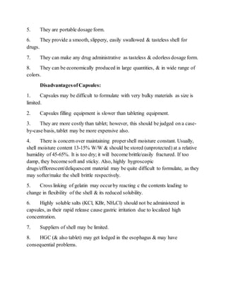 5. They are portable dosage form.
6. They provide a smooth, slippery, easily swallowed & tasteless shell for
drugs.
7. They can make any drug administrative as tasteless & odorless dosage form.
8. They can be economically produced in large quantities, & in wide range of
colors.
DisadvantagesofCapsules:
1. Capsules may be difficult to formulate with very bulky materials as size is
limited.
2. Capsules filling equipment is slower than tableting equipment.
3. They are more costly than tablet; however, this should be judged on a case-
by-case basis, tablet may be more expensive also.
4. There is concern over maintaining propershell moisture constant. Usually,
shell moisture content 13-15% W/W & should be stored (unprotected) at a relative
humidity of 45-65%. It is too dry; it will become brittle/easily fractured. If too
damp, they becomesoft and sticky. Also, highly hygroscopic
drugs/efflorescent/deliquescent material may be quite difficult to formulate, as they
may softer/make the shell brittle respectively.
5. Cross linking of gelatin may occurby reacting c the contents leading to
change in flexibility of the shell & its reduced solubility.
6. Highly soluble salts (KCl, KBr, NH4Cl) should not be administered in
capsules, as their rapid release cause gastric irritation due to localized high
concentration.
7. Suppliers of shell may be limited.
8. HGC (& also tablet) may get lodged in the esophagus & may have
consequential problems.
 