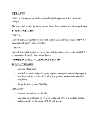 GELATIN
Gelatin is heterogeneous productderived by hydrolytic extraction of animal's
collagen.
The sources of gelatins including animal bones, hide portions and frozen pork skin.
TYPES OF GELATIN
TYPE A
Derived from acid treated precursorthat exhibits an iso electric point at pH-9. It is
manufactured mainly from pork skin.
TYPE B
Derived from alkali treated precursor that exhibits an iso electric point at pH-4.7. It
is manufactured mainly from animal bones.
IMPORTANT SPECIFICATIONS OF GELATIN
BLOOM STRENGTH
• Measure of firmness.
• It is defined as the weight in grams required to depress a standard plunger 4
mm deep into the surface of a 6.67% w/w gelatin solution under standard
conditions.
• Range for hard gelatin- 200-280g.
VISCOSITY
• Controls the thickness of the film.
• Measured on a standard 6.67% w/w solution at 60˚C in a capillary pipette
and is generally in the range of 30-60 mill poise.
 