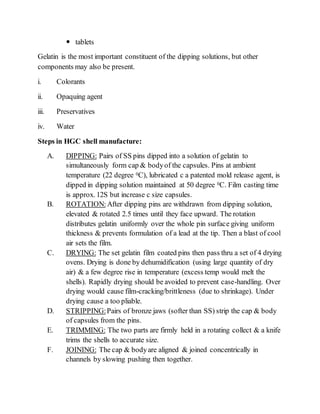  tablets
Gelatin is the most important constituent of the dipping solutions, but other
components may also be present.
i. Colorants
ii. Opaquing agent
iii. Preservatives
iv. Water
Steps in HGC shell manufacture:
A. DIPPING: Pairs of SS pins dipped into a solution of gelatin to
simultaneously form cap & bodyof the capsules. Pins at ambient
temperature (22 degree 0C), lubricated c a patented mold release agent, is
dipped in dipping solution maintained at 50 degree 0C. Film casting time
is approx. 12S but increase c size capsules.
B. ROTATION: After dipping pins are withdrawn from dipping solution,
elevated & rotated 2.5 times until they face upward. The rotation
distributes gelatin uniformly over the whole pin surface giving uniform
thickness & prevents formulation of a lead at the tip. Then a blast of cool
air sets the film.
C. DRYING: The set gelatin film coated pins then pass thru a set of 4 drying
ovens. Drying is done by dehumidification (using large quantity of dry
air) & a few degree rise in temperature (excess temp would melt the
shells). Rapidly drying should be avoided to prevent case-handling. Over
drying would cause film-cracking/brittleness (due to shrinkage). Under
drying cause a too pliable.
D. STRIPPING:Pairs of bronze jaws (softer than SS) strip the cap & body
of capsules from the pins.
E. TRIMMING: The two parts are firmly held in a rotating collect & a knife
trims the shells to accurate size.
F. JOINING: The cap & bodyare aligned & joined concentrically in
channels by slowing pushing then together.
 