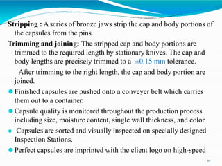Stripping : Aseries of bronze jaws strip the cap and body portions of
the capsules from the pins.
Trimming and joining: The stripped cap and body portions are
trimmed to the required length by stationary knives. The cap and
body lengths are precisely trimmed to a ±0.15 mm tolerance.
After trimming to the right length, the cap and body portion are
joined.
⚫Finished capsules are pushed onto a conveyer belt which carries
them out to a container.
⚫Capsule quality is monitored throughout the production process
including size, moisture content, single wall thickness, and color.
⚫ Capsules are sorted and visually inspected on specially designed
Inspection Stations.
⚫Perfect capsules are imprinted with the client logo on high-speed
10
 