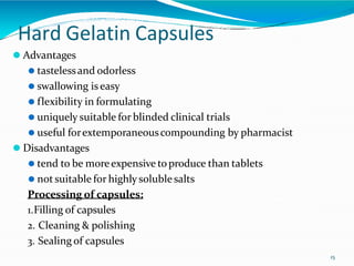 Hard Gelatin Capsules
15
⚫ Advantages
⚫ tastelessand odorless
⚫ swallowing iseasy
⚫ flexibility in formulating
⚫ uniquely suitable for blinded clinical trials
⚫ useful forextemporaneouscompounding by pharmacist
⚫ Disadvantages
⚫ tend to be moreexpensive toproduce than tablets
⚫ not suitable for highly solublesalts
Processing of capsules:
1.Filling of capsules
2. Cleaning & polishing
3. Sealing of capsules
 