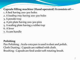 Capsule filling machine (Hand operated) Itconsists of:—
1. A bed having 200-300 holes
2. A loading tray having 200-300 holes
3. A powder tray
4. A pin plate having 200-300 pins
5. A sealing plate having a rubbertop
6. A lever
7. A cam handle
Polishing
Pan Polishing : Acela-cota pan is used todustand polish.
Cloth Dusting : Capsule are rubbed with cloth.
Brushing : Capsuleare feed undersoft rotating brush.
17
 