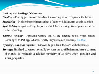 Locking and Sealing of Capsules :
Banding – Placing gelatin color bands at the meeting point of caps and the bodies.
Moistening – Moistening the inner surface of caps with lukewarm gelatin solution.
Spot Welding – Spot welding the joints which leaves a ring like appearance at the
point of sealing
Thermal welding – Applying wetting sol. At the meeting points which causes
lowering of M.P at applied area. Finally they are sealed at a temp. 40-45ºc.
By using Coni-snap capsules – Grooves help to lock the caps with the bodies.
Storage: Finished capsules normally contain an equilibrium moisture content
of 13-16%. To maintain a relative humidity of 40-60% when handling and
storingcapsules
18
 
