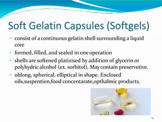 Soft Gelatin Capsules (Softgels)
• consist of acontinuous gelatin shell surrounding a liquid
core
• formed, filled, and sealed in one operation
• shells are softened platizised by addition of glycerin or
polyhydric alcohol (ex. sorbitol), Maycontain preservetive.
• oblong, spherical, elliptical in shape. Enclosed
oils,suspention,food concentarate,opthalmic products.
19
 