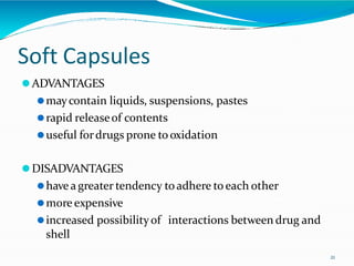 Soft Capsules
21
⚫ADVANTAGES
⚫maycontain liquids, suspensions, pastes
⚫rapid releaseof contents
⚫useful fordrugs prone tooxidation
⚫DISADVANTAGES
⚫have agreater tendency toadhere to each other
⚫more expensive
⚫increased possibilityof interactions between drug and
shell
 