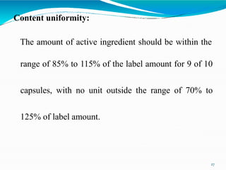 Content uniformity:
27
The amount of active ingredient should be within the
range of 85% to 115% of the label amount for 9 of 10
capsules, with no unit outside the range of 70% to
125% of label amount.
 