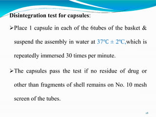 Disintegration test for capsules:
Place 1 capsule in each of the 6tubes of the basket &
suspend the assembly in water at 37℃ ± 2ºC,which is
repeatedly immersed 30 times per minute.
The capsules pass the test if no residue of drug or
other than fragments of shell remains on No. 10 mesh
screen of the tubes.
28
 