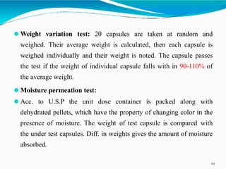 ⚫ Weight variation test: 20 capsules are taken at random and
weighed. Their average weight is calculated, then each capsule is
weighed individually and their weight is noted. The capsule passes
the test if the weight of individual capsule falls with in 90-110% of
the average weight.
⚫ Moisture permeation test:
⚫ Acc. to U.S.P the unit dose container is packed along with
dehydrated pellets, which have the property of changing color in the
presence of moisture. The weight of test capsule is compared with
the under test capsules. Diff. in weights gives the amount of moisture
absorbed.
29
 