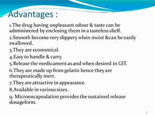 Advantages :
3
1.The drug having unpleasant odour & taste can be
administered byenclosing them in a tasteless shell.
2.Smooth becomeveryslipperywhen moist &can beeasily
swallowed.
3.They are economical.
4.Easy to handle & carry.
5.Release the medicamentas and when desired in GIT.
6.Theyare made up from gelatin hence theyare
therapeutically inert.
7.Theyareattractive inappearance.
8.Available invarioussizes .
9. Microencapsulation provides thesustained release
dosageform.
 