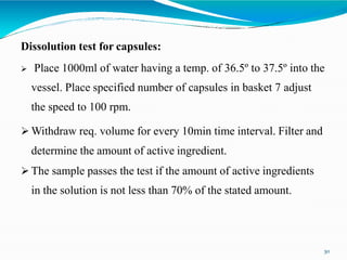 Dissolution test for capsules:
 Place 1000ml of water having a temp. of 36.5º to 37.5º into the
vessel. Place specified number of capsules in basket 7 adjust
the speed to 100 rpm.
 Withdraw req. volume for every 10min time interval. Filter and
determine the amount of active ingredient.
 The sample passes the test if the amount of active ingredients
in the solution is not less than 70% of the stated amount.
30
 