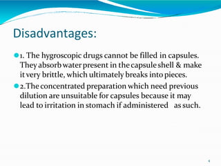 Disadvantages:
4
⚫1. The hygroscopic drugs cannot be filled in capsules.
Theyabsorbwaterpresent in thecapsuleshell & make
itvery brittle, which ultimately breaks intopieces.
⚫2.Theconcentrated preparation which need previous
dilution are unsuitable for capsules because it may
lead to irritation in stomach if administered as such.
 