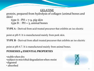 GELATINE
protein, prepared from hydrolysis of collagen (animal bones and
skin)
type A : PH = 7-9, pig skin
type B : PH = 5, animal bones
TYPEA - Derived from acid treated precursor that exhibits an iso electric
point at pH-9. It is manufactured mainly from pork skin.
TYPE B - Derived from alkali treated precursor that exhibits an iso electric
point at pH-4.7. It is manufactured mainly from animal bones.
POSSESSES 4 ESSENTIAL PROPERTIES
•stablewhen dry
•subject to microbial degradationwhen moist
•digested
• absorbed
5
 