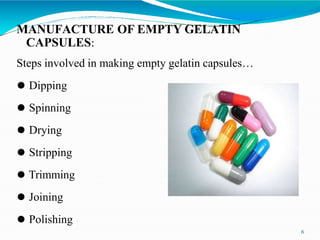 MANUFACTURE OF EMPTY GELATIN
CAPSULES:
Steps involved in making empty gelatin capsules…
⚫ Dipping
⚫ Spinning
⚫ Drying
⚫ Stripping
⚫ Trimming
⚫ Joining
⚫ Polishing
6
 